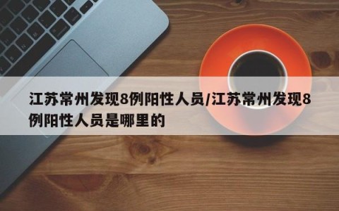 江苏常州发现8例阳性人员/江苏常州发现8例阳性人员是哪里的