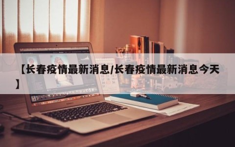 【长春疫情最新消息/长春疫情最新消息今天】