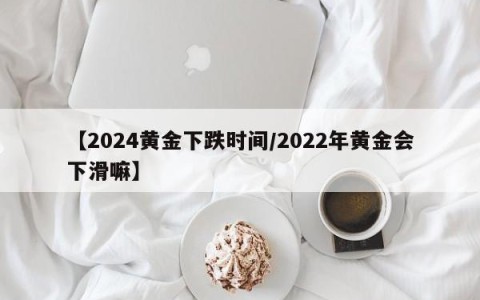 【2024黄金下跌时间/2022年黄金会下滑嘛】