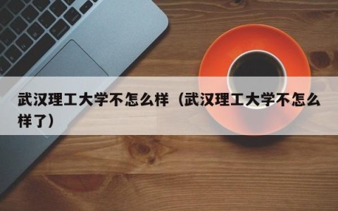 武汉理工大学不怎么样（武汉理工大学不怎么样了）