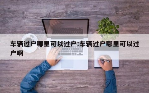 车辆过户哪里可以过户:车辆过户哪里可以过户啊