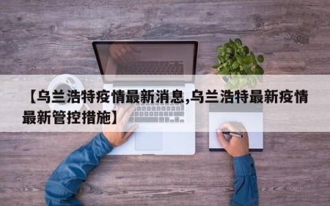 【乌兰浩特疫情最新消息,乌兰浩特最新疫情最新管控措施】