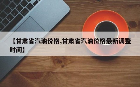 【甘肃省汽油价格,甘肃省汽油价格最新调整时间】