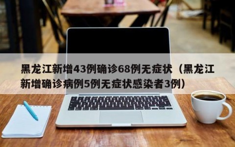 黑龙江新增43例确诊68例无症状（黑龙江新增确诊病例5例无症状感染者3例）