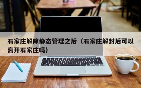 石家庄解除静态管理之后（石家庄解封后可以离开石家庄吗）