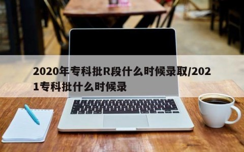 2020年专科批R段什么时候录取/2021专科批什么时候录