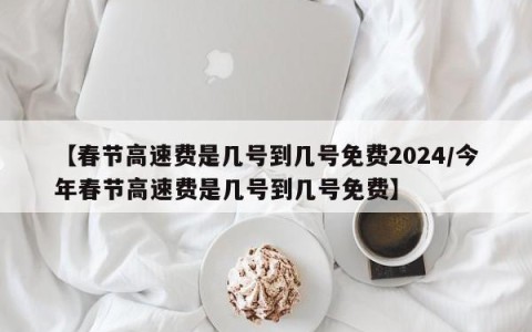 【春节高速费是几号到几号免费2024/今年春节高速费是几号到几号免费】