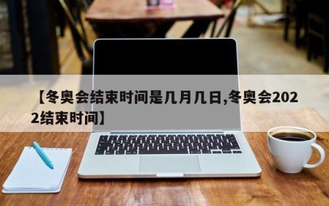 【冬奥会结束时间是几月几日,冬奥会2022结束时间】