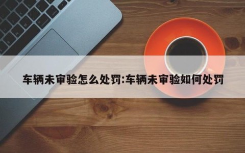 车辆未审验怎么处罚:车辆未审验如何处罚