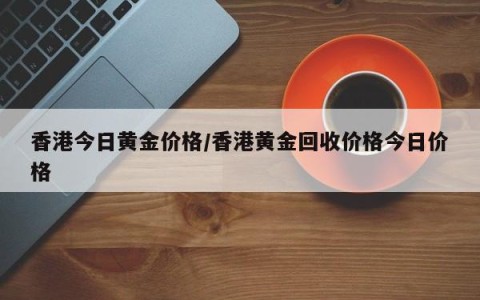 香港今日黄金价格/香港黄金回收价格今日价格