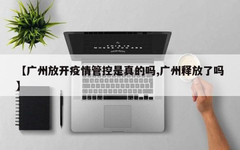 【广州放开疫情管控是真的吗,广州释放了吗】