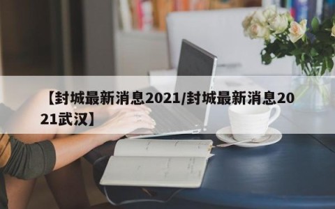 【封城最新消息2021/封城最新消息2021武汉】