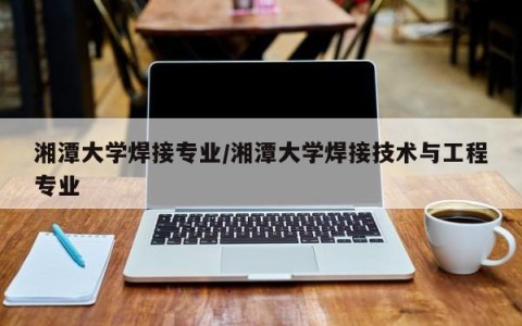 湘潭大学焊接专业/湘潭大学焊接技术与工程专业