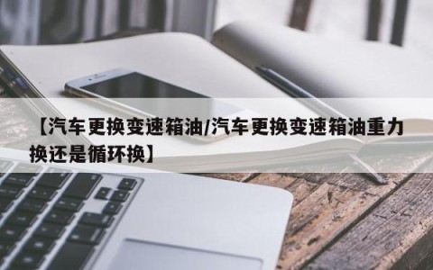 【汽车更换变速箱油/汽车更换变速箱油重力换还是循环换】
