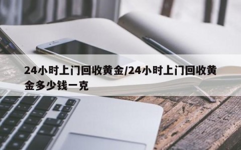 24小时上门回收黄金/24小时上门回收黄金多少钱一克