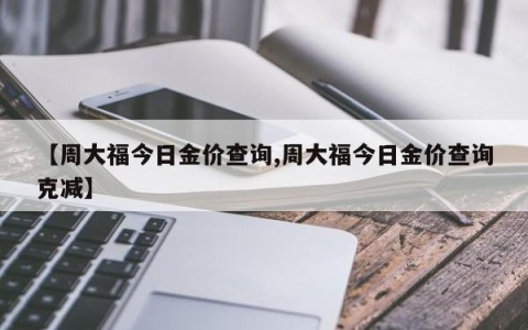 【周大福今日金价查询,周大福今日金价查询克减】