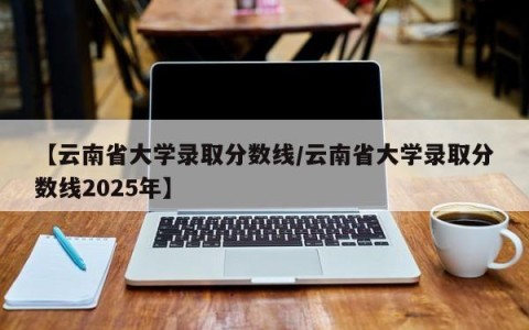 【云南省大学录取分数线/云南省大学录取分数线2025年】