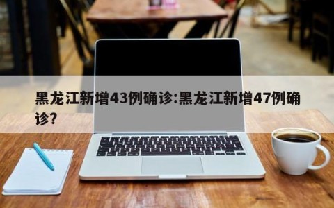 黑龙江新增43例确诊:黑龙江新增47例确诊?