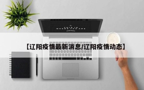 【辽阳疫情最新消息/辽阳疫情动态】