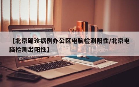 【北京确诊病例办公区电脑检测阳性/北京电脑检测出阳性】